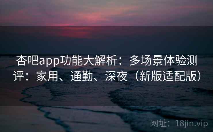 杏吧app功能大解析:多场景体验测评:家用、通勤、深夜(新版适配版)