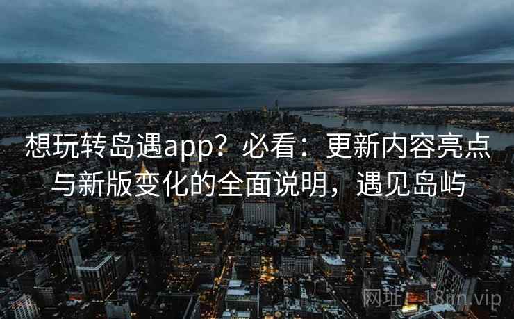 想玩转岛遇app？必看：更新内容亮点与新版变化的全面说明，遇见岛屿