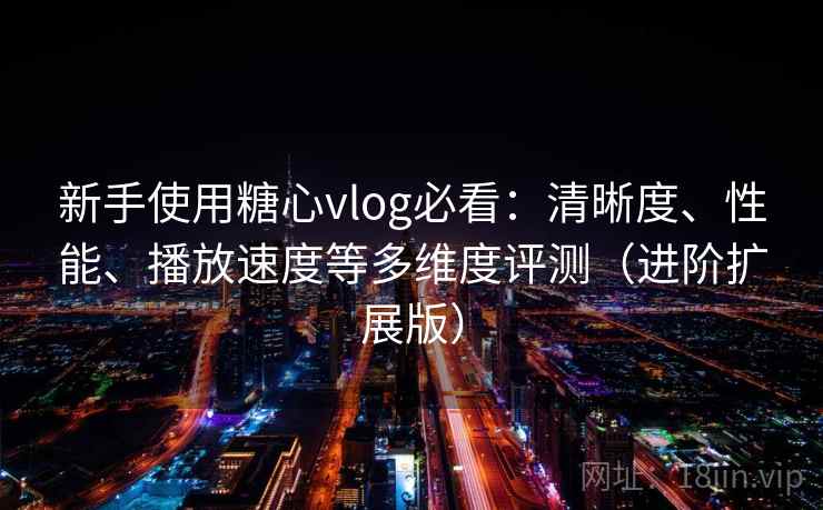 新手使用糖心vlog必看:清晰度、性能、播放速度等多维度评测(进阶扩展版)