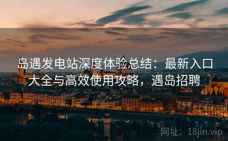 岛遇发电站深度体验总结：最新入口大全与高效使用攻略，遇岛招聘