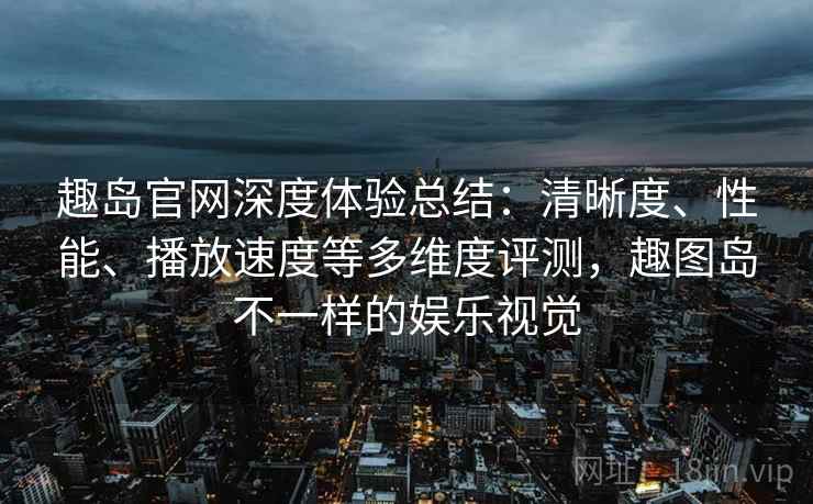 趣岛官网深度体验总结：清晰度、性能、播放速度等多维度评测，趣图岛不一样的娱乐视觉