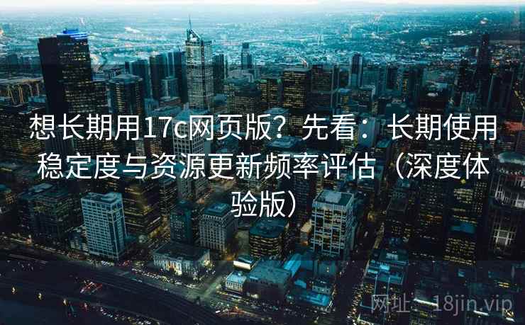 想长期用17c网页版？先看：长期使用稳定度与资源更新频率评估（深度体验版）