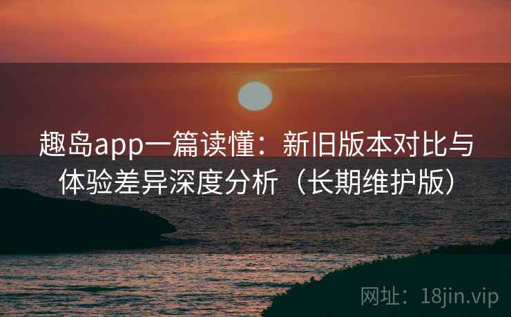 趣岛app一篇读懂:新旧版本对比与体验差异深度分析(长期维护版)