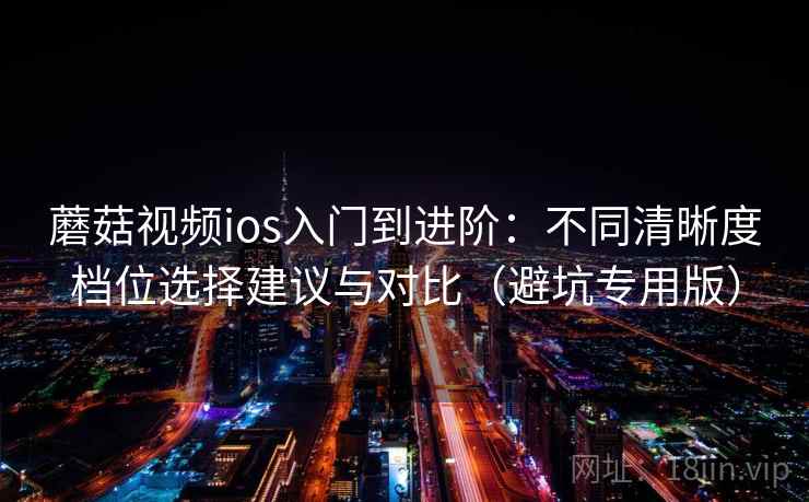 蘑菇视频ios入门到进阶：不同清晰度档位选择建议与对比（避坑专用版）