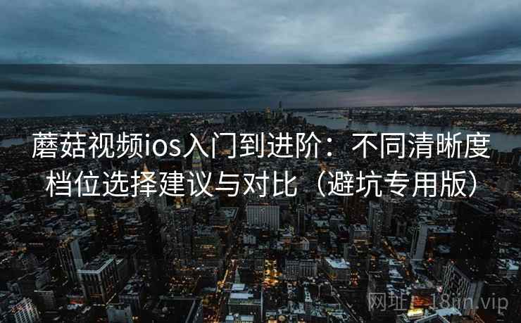 蘑菇视频ios入门到进阶：不同清晰度档位选择建议与对比（避坑专用版）