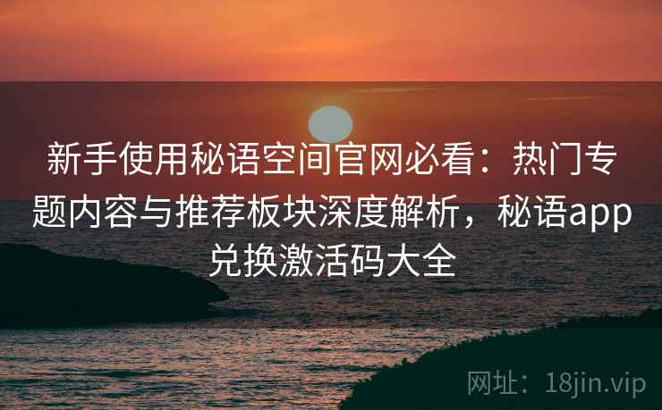 新手使用秘语空间官网必看：热门专题内容与推荐板块深度解析，秘语app兑换激活码大全