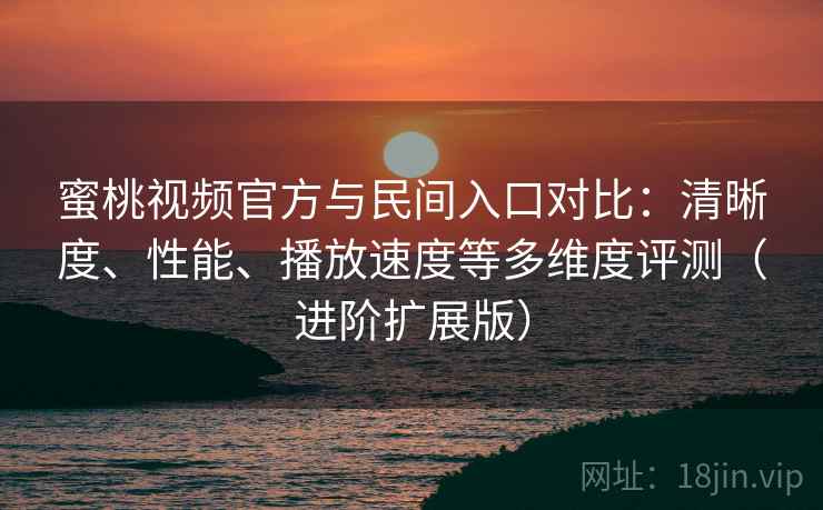 蜜桃视频官方与民间入口对比：清晰度、性能、播放速度等多维度评测（进阶扩展版）