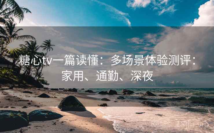 糖心tv一篇读懂：多场景体验测评：家用、通勤、深夜