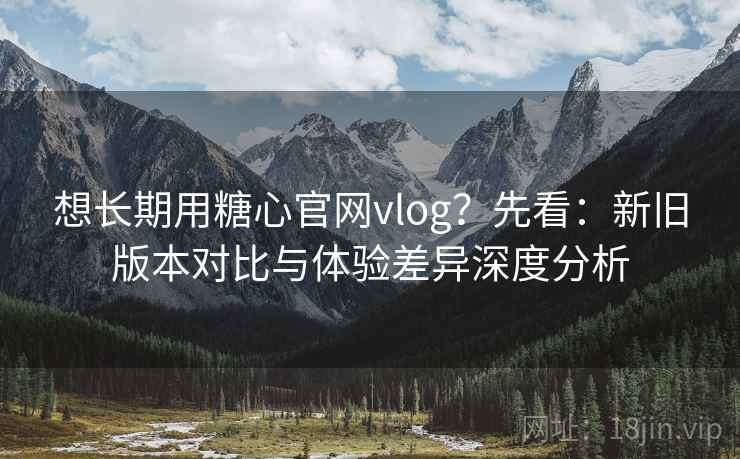 想长期用糖心官网vlog？先看：新旧版本对比与体验差异深度分析