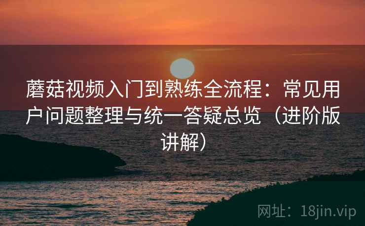 蘑菇视频入门到熟练全流程：常见用户问题整理与统一答疑总览（进阶版讲解）