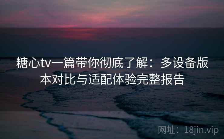 糖心tv一篇带你彻底了解：多设备版本对比与适配体验完整报告