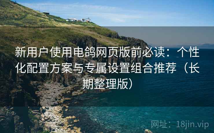 新用户使用电鸽网页版前必读:个性化配置方案与专属设置组合推荐(长期整理版)