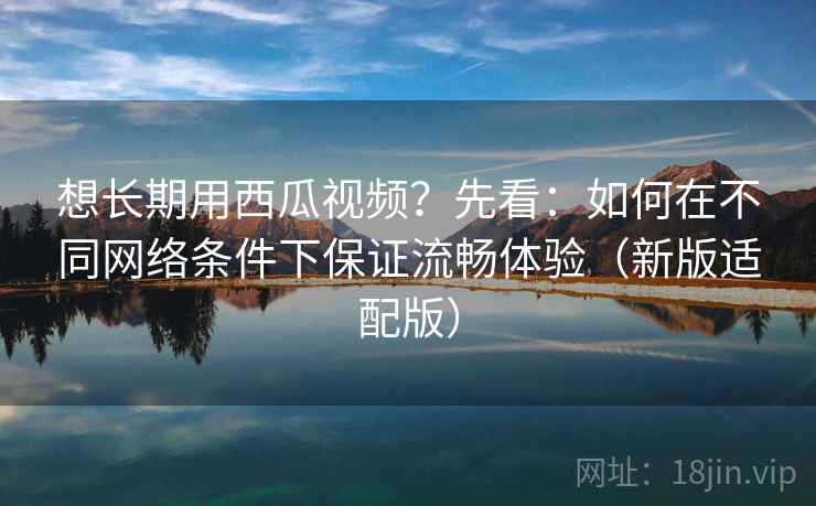 想长期用西瓜视频?先看:如何在不同网络条件下保证流畅体验(新版适配版)