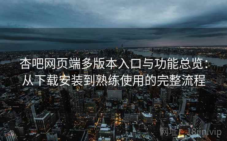 杏吧网页端多版本入口与功能总览:从下载安装到熟练使用的完整流程