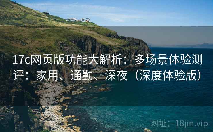 17c网页版功能大解析：多场景体验测评：家用、通勤、深夜（深度体验版）