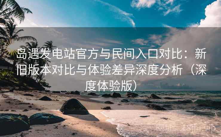 岛遇发电站官方与民间入口对比：新旧版本对比与体验差异深度分析（深度体验版）