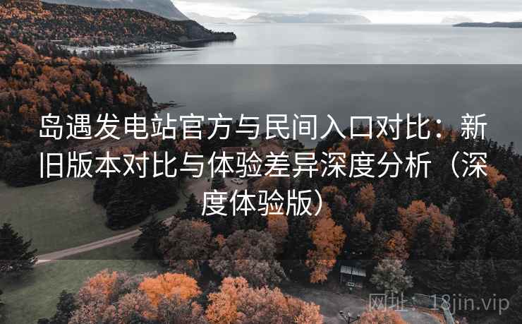 岛遇发电站官方与民间入口对比：新旧版本对比与体验差异深度分析（深度体验版）