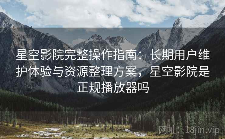 星空影院完整操作指南：长期用户维护体验与资源整理方案，星空影院是正规播放器吗