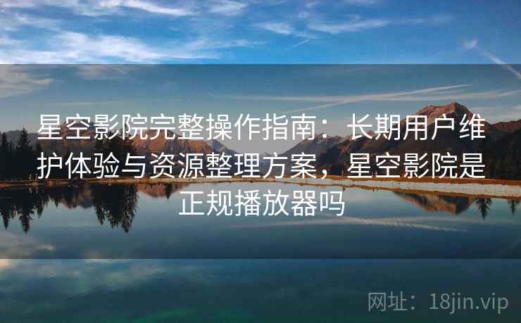 星空影院完整操作指南：长期用户维护体验与资源整理方案，星空影院是正规播放器吗