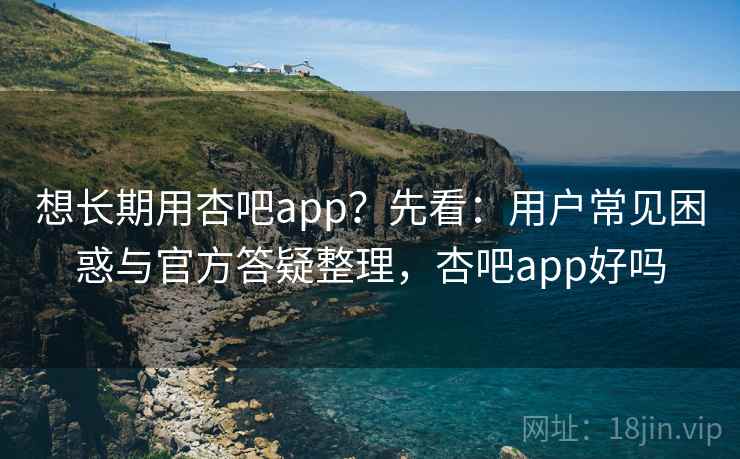 想长期用杏吧app？先看：用户常见困惑与官方答疑整理，杏吧app好吗