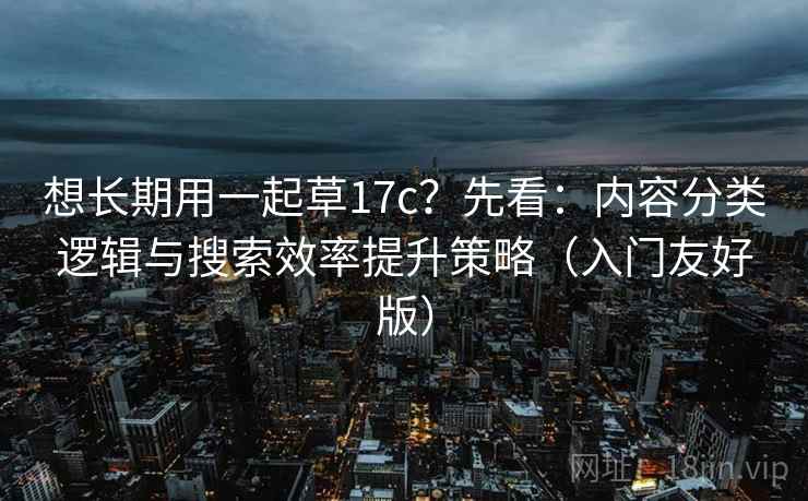 想长期用一起草17c？先看：内容分类逻辑与搜索效率提升策略（入门友好版）