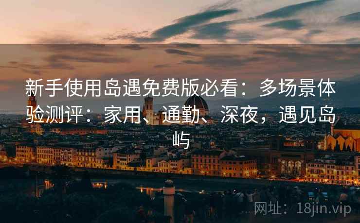 新手使用岛遇免费版必看：多场景体验测评：家用、通勤、深夜，遇见岛屿