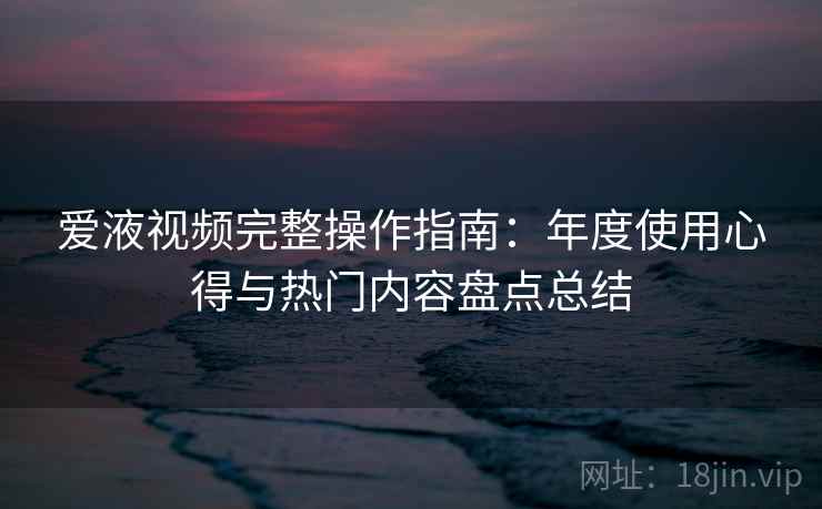 爱液视频完整操作指南：年度使用心得与热门内容盘点总结