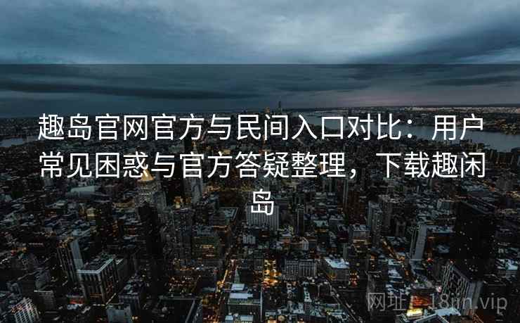 趣岛官网官方与民间入口对比：用户常见困惑与官方答疑整理，下载趣闲岛