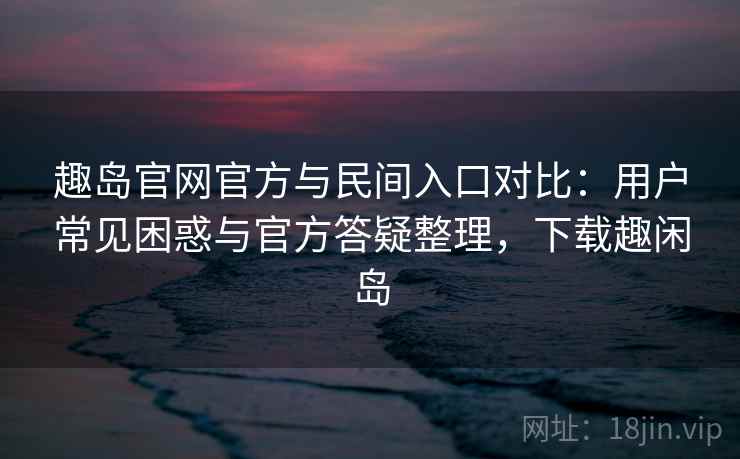 趣岛官网官方与民间入口对比：用户常见困惑与官方答疑整理，下载趣闲岛