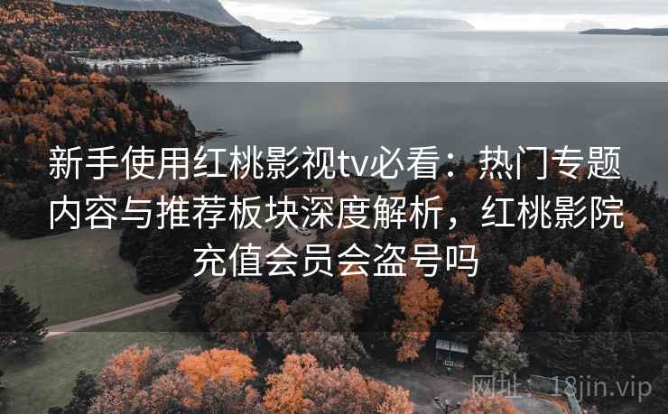 新手使用红桃影视tv必看：热门专题内容与推荐板块深度解析，红桃影院充值会员会盗号吗