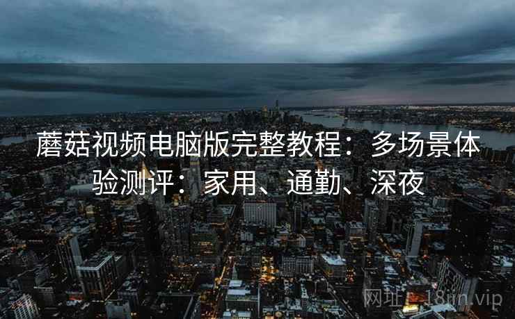 蘑菇视频电脑版完整教程：多场景体验测评：家用、通勤、深夜