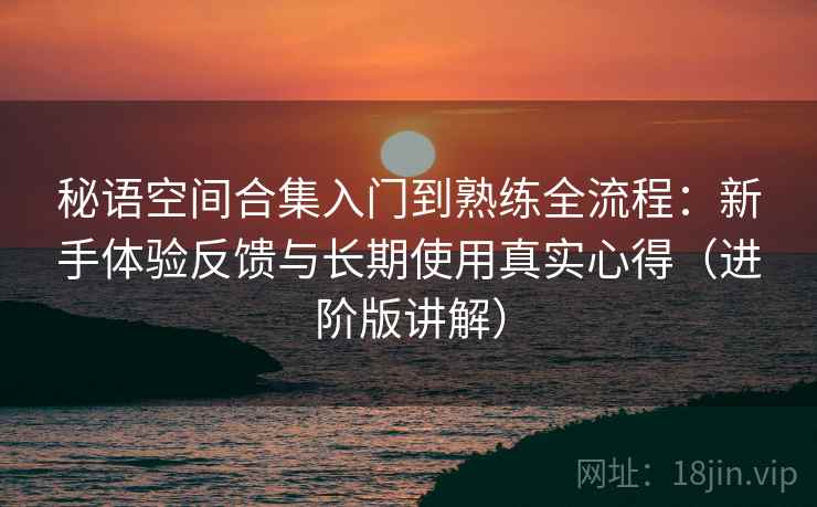 秘语空间合集入门到熟练全流程：新手体验反馈与长期使用真实心得（进阶版讲解）