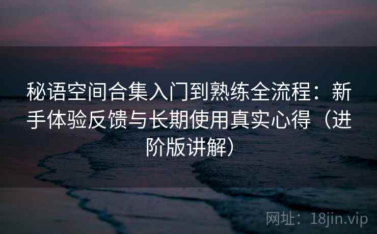 秘语空间合集入门到熟练全流程：新手体验反馈与长期使用真实心得（进阶版讲解）