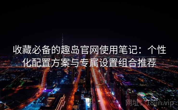 收藏必备的趣岛官网使用笔记：个性化配置方案与专属设置组合推荐