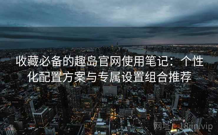 收藏必备的趣岛官网使用笔记：个性化配置方案与专属设置组合推荐