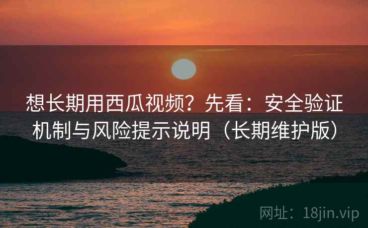 想长期用西瓜视频？先看：安全验证机制与风险提示说明（长期维护版）