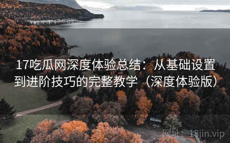 17吃瓜网深度体验总结：从基础设置到进阶技巧的完整教学（深度体验版）