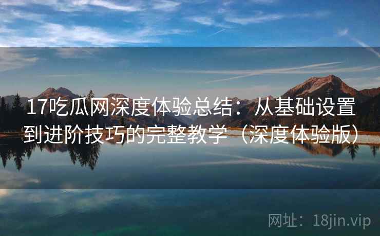 17吃瓜网深度体验总结：从基础设置到进阶技巧的完整教学（深度体验版）
