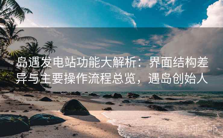 岛遇发电站功能大解析：界面结构差异与主要操作流程总览，遇岛创始人  第1张