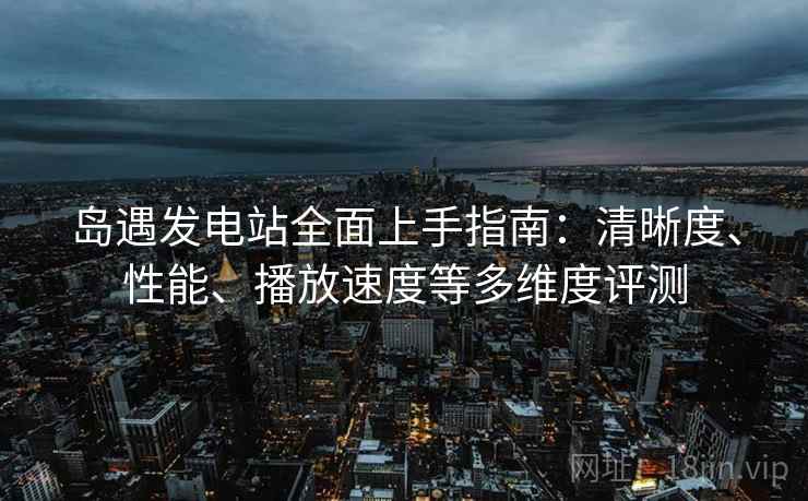 岛遇发电站全面上手指南：清晰度、性能、播放速度等多维度评测  第1张