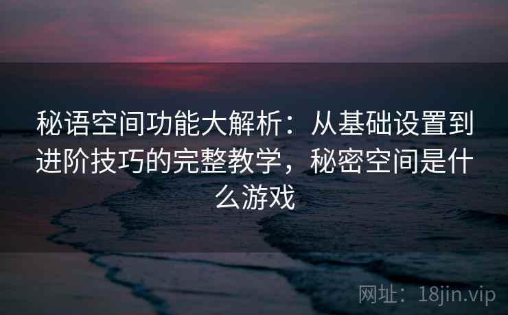 秘语空间功能大解析：从基础设置到进阶技巧的完整教学，秘密空间是什么游戏