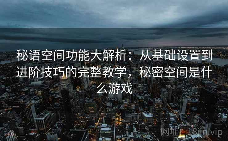 秘语空间功能大解析：从基础设置到进阶技巧的完整教学，秘密空间是什么游戏