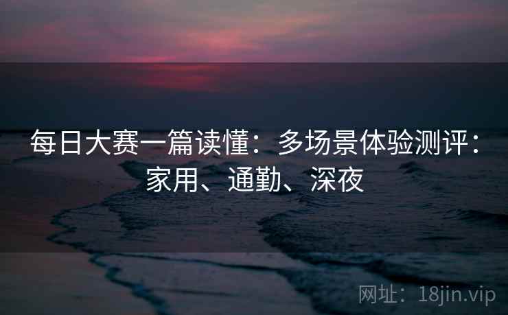 每日大赛一篇读懂：多场景体验测评：家用、通勤、深夜