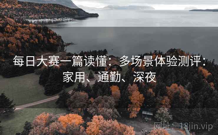 每日大赛一篇读懂：多场景体验测评：家用、通勤、深夜