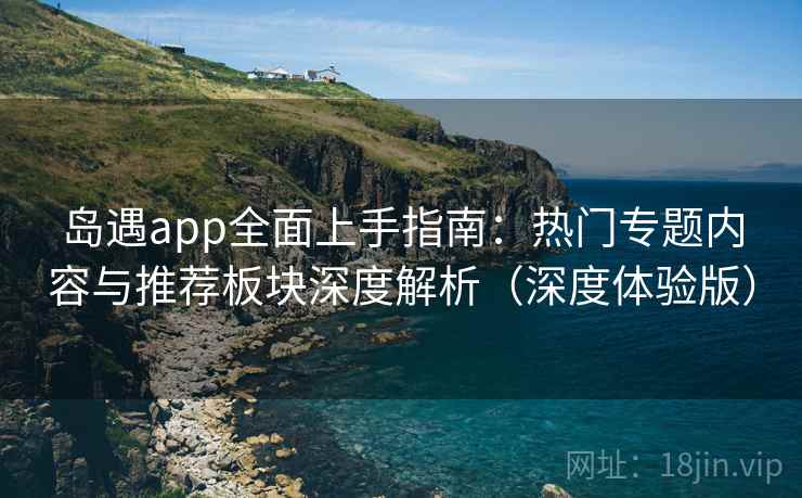 岛遇app全面上手指南：热门专题内容与推荐板块深度解析（深度体验版）  第1张