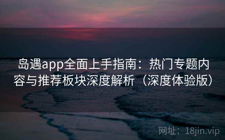 岛遇app全面上手指南：热门专题内容与推荐板块深度解析（深度体验版）  第2张
