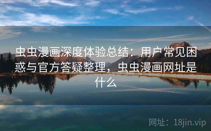 虫虫漫画深度体验总结：用户常见困惑与官方答疑整理，虫虫漫画网址是什么