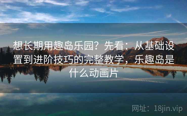 想长期用趣岛乐园？先看：从基础设置到进阶技巧的完整教学，乐趣岛是什么动画片