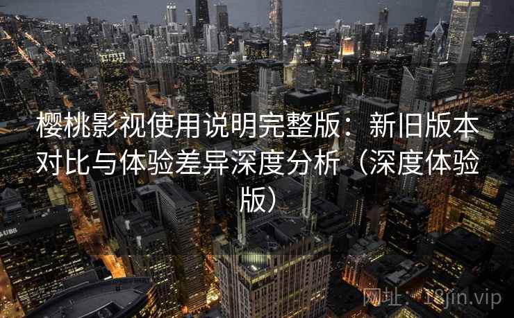 樱桃影视使用说明完整版：新旧版本对比与体验差异深度分析（深度体验版）