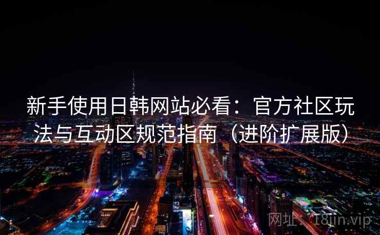 新手使用日韩网站必看:官方社区玩法与互动区规范指南(进阶扩展版)